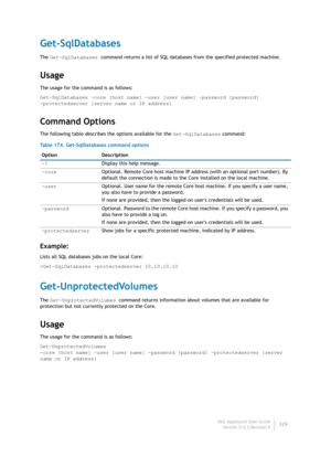 Page 331Dell AppAssure User Guide
Version 5.4.3 Revision B329
Get-SqlDatabases
The Get-SqlDatabases command returns a list of SQL databases from the specified protected machine.
Usage
The usage for the command is as follows:
Get-SqlDatabases -core [host name] -user [user name] -password [password] 
-protectedserver [server name or IP address] 
Command Options
The following table describes the options available for the Get-SqlDatabases command:
Example:
Lists all SQL databases jobs on the local Core:...