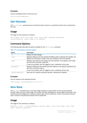 Page 333Dell AppAssure User Guide
Version 5.4.3 Revision B331
Example:
Lists all virtualized servers on the local Core:
>Get-VirtualizedServers
Get-Volumes
The Get-Volumes command returns information about volumes on a specified machine that is protected by 
the Core.
Usage
The usage for the command is as follows:
Get-Volumes -core [host name] -user [user name] -password [password] 
-protectedserver [server name or IP address]
Command Options
The following table describes the options available for the...