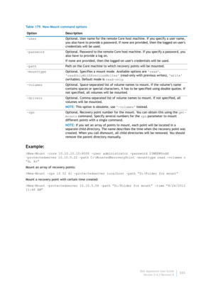 Page 335Dell AppAssure User Guide
Version 5.4.3 Revision B333
Example:
>New-Mount -core 10.10.10.10:8006 -user administrator -password 23WE@#$sdd 
-protectedserver 10.10.5.22 -path C:\MountedRecoveryPoint -mounttype read -volumes c 
“d, ko”
Mount an array of recovery points:
>New-Mount –rpn 10 52 41 -protectedserver localhost –path “D:/Folder for mount”
Mount a recovery point with certain time created:
>New-Mount -protectedserver 10.10.5.56 –path “D:/Folder for mount” –time “8/24/2012 
11:46 AM”-userOptional....