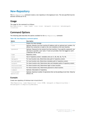 Page 336Dell AppAssure User Guide
Version 5.4.3 Revision B334
New-Repository
The New-Repository command creates a new repository in the AppAssure Core. The size specified must be 
between 250 Mb and 16 Tb.
Usage
The usage for the command is as follows:
New-Repository | –name [name] -size [size] -datapath [location] -metadatapath 
[location] 
Command Options
The following table describes the options available for the New-Repository command:
Example:
Create new repository of minimum size in local drive E:...
