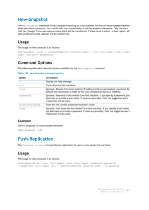 Page 337Dell AppAssure User Guide
Version 5.4.3 Revision B335
New-Snapshot
The New-Snapshot command forces a snapshot resulting in a data transfer for the current protected machine. 
When you force a snapshot, the transfer will start immediately or will be added to the queue. Only the data 
that has changed from a previous recovery point will be transferred. If there is no previous recovery point, all 
data on the protected volumes will be transferred.
Usage
The usage for the command is as follows:
New-Snapshot...