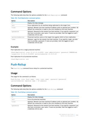 Page 338Dell AppAssure User Guide
Version 5.4.3 Revision B336
Command Options
The following table describes the options available for the Push-Replication command:
Example:
Push replication for a single protected machine:
>Push-Replication -core 10.10.10.10:8006 -user administrator -password 23WE@#$sdd 
-targetcore 10.10.10.20:8006 –protectedserver 10.10.5.22
Push replication for all protected machines:
>Push-Replication -all
Push-Rollup
The Push-Rollup command forces rollup for a protected machine. 
Usage
The...