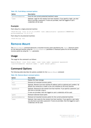 Page 339Dell AppAssure User Guide
Version 5.4.3 Revision B337
Example:
Push rollup for a single protected machine:
>Push-Rollup -core 10.10.10.10:8006 -user administrator -password 23WE@#$sdd –
protectedserver 10.10.5.22
Push rollup for all protected machines:
>Push-Rollup -all
Remove-Mount
The Remove-Mount command dismounts a mounted recovery point specified by the /Path. Dismount points 
for the selected machine using the -protectedserver parameter or dismount points for all the mounted 
recovery points by...