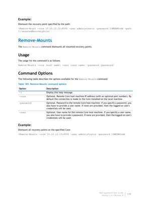 Page 340Dell AppAssure User Guide
Version 5.4.3 Revision B338
Example:
Dismount the recovery point specified by the path:
>Remove-Mount -core 10.10.10.10:8006 -user administrator -password 23WE@#$sdd -path 
C:\mountedRecoveryPoint
Remove-Mounts
The Remove-Mounts command dismounts all mounted recovery points.
Usage
The usage for the command is as follows:
Remove-Mounts -core [host name] -user [user name] -password [password]
Command Options
The following table describes the options available for the Remove-Mounts...