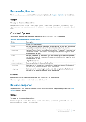 Page 341Dell AppAssure User Guide
Version 5.4.3 Revision B339
Resume-Replication
The Resume-Replication command lets you resume replication. See Suspend-Replication for more details.
Usage
The usage for the command is as follows:
Resume-Replication -core [host name] -user [user name] -password [password] -all | 
-protectedserver [machine name | IP address] -incoming [host name] | -outgoing [host 
name]
Command Options
The following table describes the options available for the Resume-Replication command:...