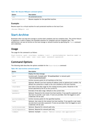 Page 343Dell AppAssure User Guide
Version 5.4.3 Revision B341
Example:
Resume export to a virtual machine for each protected machine on the local Core:
>Resume-VMExport –all
Start-Archive
Businesses often use long-term storage to archive both compliant and non-compliant data. The archive feature 
in AppAssure is used to support the extended retention for compliant and non-compliant data. The 
administrator can save an archive on the local storage or network location by specifying the /Path command 
and...