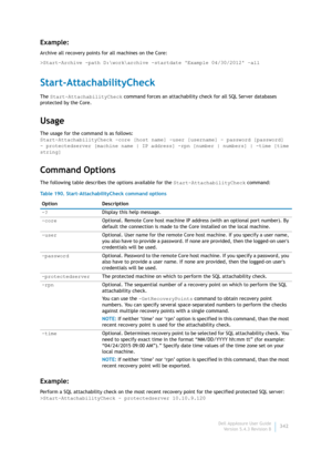 Page 344Dell AppAssure User Guide
Version 5.4.3 Revision B342
Example:
Archive all recovery points for all machines on the Core:
>Start-Archive -path D:\work\archive -startdate Example 04/30/2012 –all
Start-AttachabilityCheck
The Start-AttachabilityCheck command forces an attachability check for all SQL Server databases 
protected by the Core.
Usage
The usage for the command is as follows:
Start-AttachabilityCheck -core [host name] -user [username] - password [password] 
- protectedserver [machine name | IP...