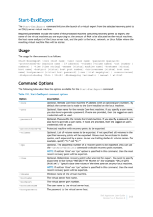Page 345Dell AppAssure User Guide
Version 5.4.3 Revision B343
Start-EsxiExport
The Start-EsxiExport command initiates the launch of a virtual export from the selected recovery point to 
an ESX(i) server virtual machine.
Required parameters include the name of the protected machine containing recovery points to export; the 
name of the virtual machine you are exporting to; the amount of RAM to be allocated on the virtual machine; 
the host name and port of the Linux server host, and the path to the local,...