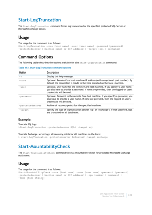 Page 348Dell AppAssure User Guide
Version 5.4.3 Revision B346
Start-LogTruncation
The Start-LogTruncation command forces log truncation for the specified protected SQL Server or 
Microsoft Exchange server.
Usage
The usage for the command is as follows:
Start-LogTruncation -core [host name] -user [user name] -password [password] 
-protectedserver [[machine name] or [IP address]] -target [sql | exchange]
Command Options
The following table describes the options available for the Start-LogTruncation command:...