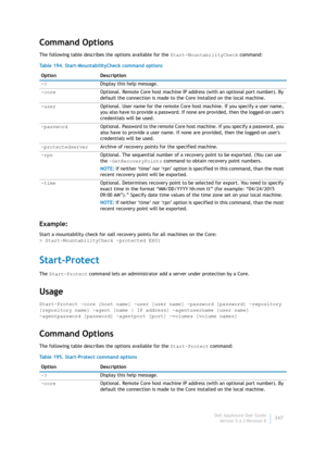 Page 349Dell AppAssure User Guide
Version 5.4.3 Revision B347
Command Options
The following table describes the options available for the Start-MountabilityCheck command:
Example:
Start a mountability check for oall recovery points for all machines on the Core:
> Start-MountabilityCheck -protected EX01
Start-Protect
The Start-Protect command lets an administrator add a server under protection by a Core.
Usage
Start-Protect -core [host name] -user [user name] -password [password] -repository 
[repository name]...