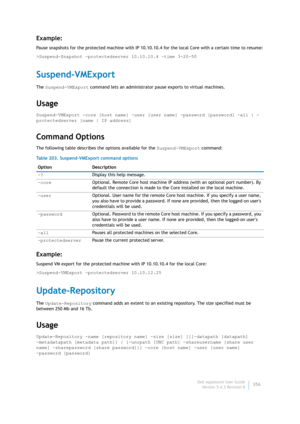 Page 358Dell AppAssure User Guide
Version 5.4.3 Revision B356
Example:
Pause snapshots for the protected machine with IP 10.10.10.4 for the local Core with a certain time to resume:
>Suspend-Snapshot -protectedserver 10.10.10.4 –time 3-20-50
Suspend-VMExport
The Suspend-VMExport command lets an administrator pause exports to virtual machines.
Usage
Suspend-VMExport -core [host name] -user [user name] -password [password] -all | -
protectedserver [name | IP address] 
Command Options
The following table describes...