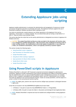 Page 361Dell AppAssure User Guide
Version 5.4.3 Revision B
C
359
Extending AppAssure jobs using 
scripting
AppAssure enables administrators to automate the administration and management of resources at certain 
occurrences through the execution of commands and scripts. The AppAssure software supports the use of 
PowerShell scripting for Windows and Bourne Shell scripting for Linux.
Core jobs are automatically created whenever you initiate operations on the AppAssure Core such as 
replication, virtual export, or...