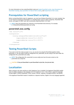 Page 362Dell AppAssure User Guide
Version 5.4.3 Revision B360 For more information on how using PowerShell scripts see Sample PowerShell scripts, Input Parameters for 
PowerShell Scripting, Input parameters for Bourne Shell scripting, and Sample Bourne Shell scripts.
Prerequisites for PowerShell scripting
Before running PowerShell scripts for AppAssure, you must have Windows PowerShell 2.0 or later installed. Due 
to new features introduced in PowerShell 3.0, including easier access to object properties,...