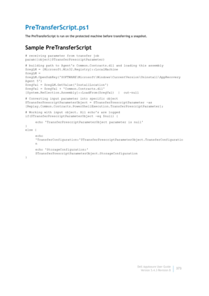 Page 375Dell AppAssure User Guide
Version 5.4.3 Revision B373
PreTransferScript.ps1
The PreTransferScript is run on the protected machine before transferring a snapshot.
Sample PreTransferScript
# receiving parameter from transfer job
param([object]$TransferPrescriptParameter)
# building path to Agents Common.Contracts.dll and loading this assembly
$regLM = [Microsoft.Win32.Registry]::LocalMachine
$regLM = 
$regLM.OpenSubKey(SOFTWARE\Microsoft\Windows\CurrentVersion\Uninstall\AppRecovery 
Agent 5)
$regVal =...