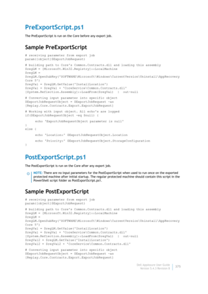 Page 377Dell AppAssure User Guide
Version 5.4.3 Revision B375
PreExportScript.ps1
The PreExportScript is run on the Core before any export job.
Sample PreExportScript
# receiving parameter from export job
param([object]$ExportJobRequest)
# building path to Cores Common.Contracts.dll and loading this assembly
$regLM = [Microsoft.Win32.Registry]::LocalMachine
$regLM = 
$regLM.OpenSubKey(SOFTWARE\Microsoft\Windows\CurrentVersion\Uninstall\AppRecovery 
Core 5)
$regVal = $regLM.GetValue(InstallLocation)
$regVal =...