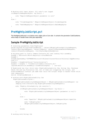 Page 378Dell AppAssure User Guide
Version 5.4.3 Revision B376 # Working with input object. All echos are logged
if($ExportJobRequestObject -eq $null) {
echo ExportJobRequestObject parameter is null
}
else {
echo VolumeImageIds: $ExportJobRequestObject.VolumeImageIds
echo RamInMegabytes: $ExportJobRequestObject.RamInMegabytes
}
PreNightlyJobScript.ps1
The PreNightlyJobScript is run before every nighty job on Core side. It contains the parameter $JobClassName, 
which helps to handle those child jobs separately....