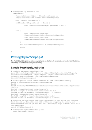 Page 380Dell AppAssure User Guide
Version 5.4.3 Revision B378 # working with Log Truncation Job
TransferJob {
$TransferJobRequestObject = $TransferJobRequest -as 
[Replay.Core.Contracts.Transfer.TransferJobRequest];
echo Transfer job results:;
if($TransferJobRequestObject -eq $null) {
echo TransferJobRequestObject parameter is null;
}
else {
echo TransferConfiguration: 
$TransferJobRequestObject.TransferConfiguration;
echo StorageConfiguration: 
$TransferJobRequestObject.StorageConfiguration;
}
echo...
