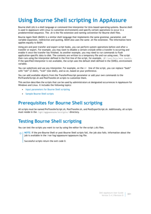 Page 383Dell AppAssure User Guide
Version 5.4.3 Revision B381
Using Bourne Shell scripting in AppAssure
Bourne shell (sh) is a shell language or command-line interpreter for Unix-based operating systems. Bourne shell 
is used in AppAssure with Linux to customize environments and specify certain operations to occur in a 
predetermined sequence. The .sh is the file extension and naming convention for Bourne shell files.
Bourne Again Shell (BASH) is a similar shell language that implements the same grammar,...