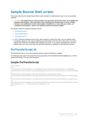 Page 386Dell AppAssure User Guide
Version 5.4.3 Revision B384
Sample Bourne Shell scripts
This section describes the sample Bourne Shell scripts available for administrative users to run on protected 
machines. 
The sample scripts for protected machines include:
•Pr eTra n sf er Scri pt. s h
•Po st Tr an s fe rScr ip t. s h
•PostExportScript.sh
PreTransferScript.sh
The PreTransferScript is run on the protected machine before transferring a snapshot.
The following script stores the values from input parameters in...