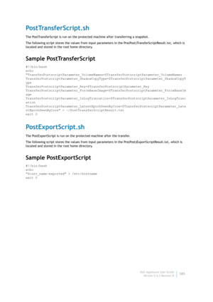 Page 387Dell AppAssure User Guide
Version 5.4.3 Revision B385
PostTransferScript.sh
The PostTransferScript is run on the protected machine after transferring a snapshot.
The following script stores the values from input parameters in the Pre(Post)TransferScriptResult.txt, which is 
located and stored in the root home directory.
Sample PostTransferScript
#!/bin/bash
echo 
TransferPostscriptParameter_VolumeNames=$TransferPostscriptParameter_VolumeNames...