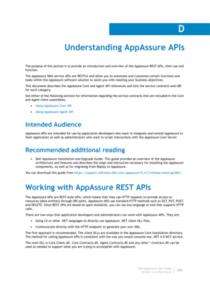 Page 388Dell AppAssure User Guide
Version 5.4.3 Revision B
D
386
Understanding AppAssure APIs
The purpose of this section is to provide an introduction and overview of the AppAssure REST APIs, their use and 
function. 
The AppAssure Web service APIs are RESTful and allow you to automate and customize certain functions and 
tasks within the AppAssure software solution to assist you with meeting your business objectives. 
This document describes the AppAssure Core and Agent API references and lists the service...