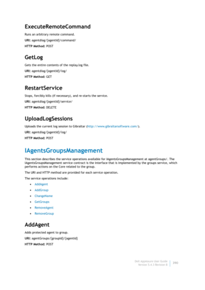 Page 392Dell AppAssure User Guide
Version 5.4.3 Revision B390
ExecuteRemoteCommand
Runs an arbitrary remote command.
URI: agentdiag/{agentId}/command/
HTTP Method: POST
GetLog
Gets the entire contents of the replay.log file.
URI: agentdiag/{agentId}/log/
HTTP Method: GET
RestartService
Stops, forcibly kills (if necessary), and re-starts the service.
URI: agentdiag/{agentId}/service/
HTTP Method: DELETE
UploadLogSessions
Uploads the current log session to Gibraltar (http://www.gibraltarsoftware.com/).
URI:...