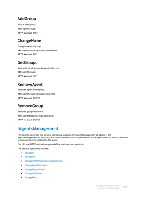 Page 393Dell AppAssure User Guide
Version 5.4.3 Revision B391
AddGroup
Adds a new group.
URI: agentGroups/
HTTP Method: POST
ChangeName
Changes name of group.
URI: agentGroups/{groupId}/{newName}
HTTP Method: PUT
GetGroups
Gets a list of all groups known to the core.
URI: agentGroups/
HTTP Method: GET
RemoveAgent
Removes agent from group.
URI: agentGroups/{groupId}/{agentId}
HTTP Method: DELETE
RemoveGroup
Removes group from core.
URI: agentId}agentGroups/{groupId}
HTTP Method: DELETE
IAgentsManagement
This...