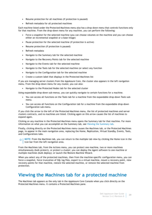 Page 41Dell AppAssure User Guide
Version 5.4.3 Revision B39 •Resume protection for all machines (if protection is paused)
•Refresh metadata for all protected machines
Each machine listed under the Protected Machines menu also has a drop-down menu that controls functions only 
for that machine. From the drop-down menu for any machine, you can perform the following:
•Force a snapshot for the selected machine (you can choose volumes on the machine and you can choose 
either an incremental snapshot or a base...