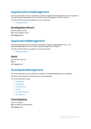 Page 401Dell AppAssure User Guide
Version 5.4.3 Revision B399
IApplianceEventsManagement
This section describes the service operations available for IApplianceEventsManagement at events/appliance/. 
The IApplianceEventsManagement service contract exposes the appliance events for the Core.
The URI and HTTP method is provided for the service operation:
•SendApplianceEvent
SendApplianceEvent
Posts the passed in event.
URI: events/appliance/raise
HTTP Method: POST
IApplicationIdManagement
This section describes the...