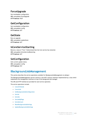 Page 402Dell AppAssure User Guide
Version 5.4.3 Revision B400
ForceUpgra de
Sets AutoUpdate configuration.
URI: autoupdate/forceUpgrade
HTTP Method: POST
GetConfiguration
Sets AutoUpdate configuration.
URI: autoupdate/config
HTTP Method: GET
GetState
Runs an upgrade.
URI: autoupdate/updateState
HTTP Method: GET
IsCoreServiceStarting
Returns a value of ‘True’ if determined that the Core service has restarted.
URI: autoupdate/isCoreServiceRestarting
HTTP Method: GET
SetConfiguration
Gets current update status....