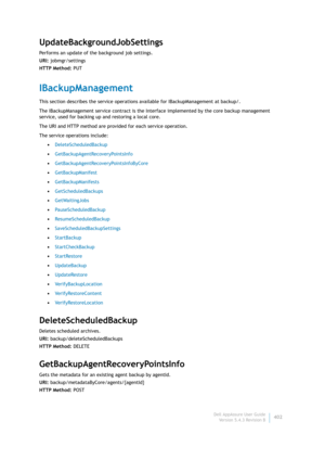 Page 404Dell AppAssure User Guide
Version 5.4.3 Revision B402
UpdateBackgroundJobSettings
Performs an update of the background job settings.
URI: jobmgr/settings
HTTP Method: PUT
IBackupManagement
This section describes the service operations available for IBackupManagement at backup/. 
The IBackupManagement service contract is the Interface implemented by the core backup management 
service, used for backing up and restoring a local core.
The URI and HTTP method are provided for each service operation.
The...