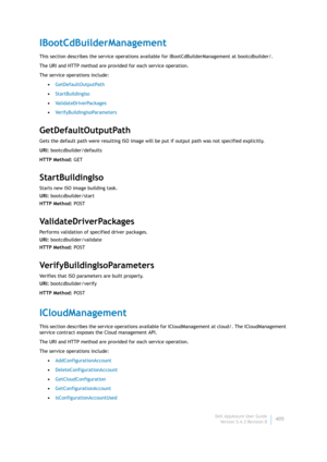 Page 407Dell AppAssure User Guide
Version 5.4.3 Revision B405
IBootCdBuilderManagement
This section describes the service operations available for IBootCdBuilderManagement at bootcdbuilder/. 
The URI and HTTP method are provided for each service operation.
The service operations include:
•GetDefaultOutputPath
•StartBuildingIso
•ValidateDriverPackages
•VerifyBuildingIsoParameters
GetDefaultOutputPath
Gets the default path were resulting ISO image will be put if output path was not specified explicitly.
URI:...