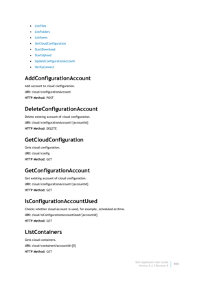 Page 408Dell AppAssure User Guide
Version 5.4.3 Revision B406 •ListFiles
•ListFolders
•ListItems
•SetCloudConfiguration
•StartDownload
•StartUpload
•UpdateConfigurationAccount
•VerifyConnect
AddConfigurationAccount
Add account to cloud configuration.
URI: cloud/configurationAccount
HTTP Method: POST
DeleteConfigurationAccount
Delete existing account of cloud configuration.
URI: cloud/configurationAccount/{accountId}
HTTP Method: DELETE
GetCloudConfiguration
Gets cloud configuration.
URI: cloud/config
HTTP...