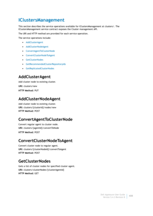 Page 410Dell AppAssure User Guide
Version 5.4.3 Revision B408
IClustersManagement
This section describes the service operations available for IClustersManagement at clusters/. The 
IClustersManagement service contract exposes the Cluster management API.
The URI and HTTP method are provided for each service operation.
The service operations include:
•AddClusterAgent
•AddClusterNodeAgent
•ConvertAgentToClusterNode
•ConvertClusterNodeToAgent
•GetClusterNodes
•GetRecommendedClusterRepositoryIds...