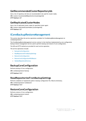 Page 411Dell AppAssure User Guide
Version 5.4.3 Revision B409
GetRecommendedClusterRepositoryIds
Gets a list of repository ids that are recommended to be used for cluster nodes.
URI: clusters/recommendedRepositories/{clusterAgentId}
HTTP Method: GET
GetReplicatedClusterNodes
Gets a list of replicated cluster nodes for specified cluster agent.
URI: clusters/replicatedClusterNodes/{clusterAgentId}
HTTP Method: GET
ICoreBackupRestoreManagement
This section describes the service operations available for...