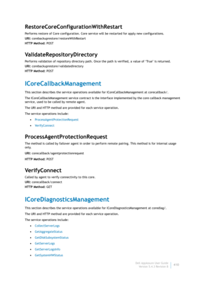 Page 412Dell AppAssure User Guide
Version 5.4.3 Revision B410
RestoreCoreConfigurationWithRestart
Performs restore of Core configuration. Core service will be restarted for apply new configurations.
URI: corebackuprestore/restoreWithRestart
HTTP Method: POST
ValidateRepositoryDirectory
Performs validation of repository directory path. Once the path is verified, a value of ‘True’ is returned.
URI: corebackuprestore/validatedirectory
HTTP Method: POST
ICoreCallbackManagement
This section describes the service...