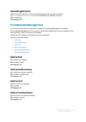 Page 414Dell AppAssure User Guide
Version 5.4.3 Revision B412
UploadLogSessions
Uploads the current logs for the Core and all protected agents that are online to Gibraltar 
(http://www.gibraltarsoftware.com/) by way of a background job. Nothing is returned.
URI: corediag/logs/
HTTP Method: POST
ICoreMetadataManagement
This section describes the service operations available for ICoreMetadataManagement at metadata/. 
The ICoreMetadataManagement service contract is the interface implemented by the core metadata...