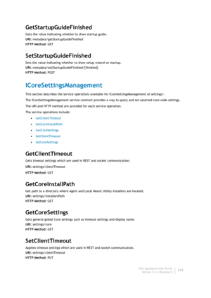 Page 415Dell AppAssure User Guide
Version 5.4.3 Revision B413
GetStartupGuideFinished
Gets the value indicating whether to show startup guide.
URI: metadata/getStartupGuideFinished
HTTP Method: GET
SetStartupGuideFinished
Sets the value indicating whether to show setup wizard on startup.
URI: metadata/setStartupGuideFinished/{finished}
HTTP Method: POST
ICoreSettingsManagement
This section describes the service operations available for ICoreSettingsManagement at settings/. 
The ICoreSettingsManagement service...