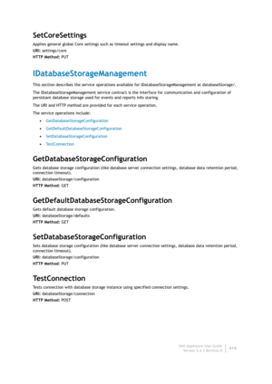 Page 416Dell AppAssure User Guide
Version 5.4.3 Revision B414
SetCoreSettings
Applies general global Core settings such as timeout settings and display name.
URI: settings/core
HTTP Method: PUT
IDatabaseStorageManagement
This section describes the service operations available for IDatabaseStorageManagement at databaseStorage/. 
The IDatabaseStorageManagement service contract is the interface for communication and configuration of 
persistant database storage used for events and reports info storing.
The URI and...
