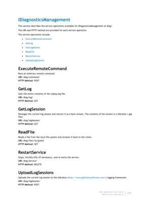 Page 417Dell AppAssure User Guide
Version 5.4.3 Revision B415
IDiagnosticsManagement
This section describes the service operations available for IDiagnosticsManagement at diag/. 
The URI and HTTP method are provided for each service operation.
The service operations include:
•ExecuteRemoteCommand
•GetLog
•GetLogSession
•ReadFile
•RestartService
•UploadLogSessions
ExecuteRemoteCommand
Runs an arbitrary remote command.
URI: diag/command/
HTTP Method: POST
GetLog
Gets the entire contents of the replay.log file....