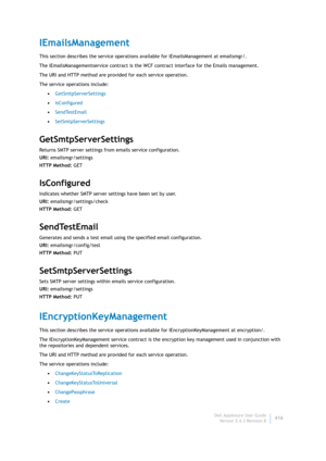 Page 418Dell AppAssure User Guide
Version 5.4.3 Revision B416
IEmailsManagement
This section describes the service operations available for IEmailsManagement at emailsmgr/. 
The IEmailsManagementservice contract is the WCF contract interface for the Emails management.
The URI and HTTP method are provided for each service operation.
The service operations include:
•GetSmtpServerSettings
•IsConfigured
•SendTestEmail
•SetSmtpServerSettings
GetSmtpServerSettings
Returns SMTP server settings from emails service...