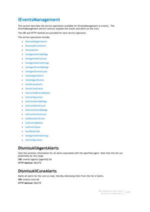 Page 421Dell AppAssure User Guide
Version 5.4.3 Revision B419
IEventsManagement
This section describes the service operations available for IEventsManagement at events/. The 
IEventsManagement service contract exposes the events and alerts on the Core.
The URI and HTTP method are provided for each service operation.
The service operations include:
•DismissAllAgentAlerts
•DismissAllCoreAlerts
•DismissEvent
•GetAgentAlertsByPage
•GetAgentAlertsCount
•GetAgentAlertsSettings
•GetAgentEventsByPage...