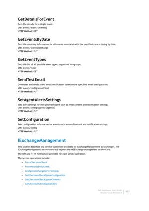 Page 424Dell AppAssure User Guide
Version 5.4.3 Revision B422
GetDetailsForEvent
Gets the details for a single event.
URI: events/event/{eventId}
HTTP Method: GET
GetEventsByDate
Gets the summary information for all events associated with the specified core ordering by date.
URI: events/EventsDateRange
HTTP Method: PUT
GetEventTypes
Gets the list of all possible event types, organized into groups.
URI: events/types
HTTP Method: GET
SendTestEmail
Generates and sends a test email notification based on the...