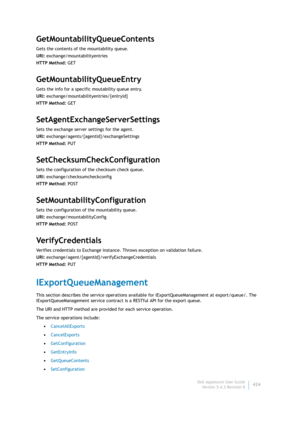 Page 426Dell AppAssure User Guide
Version 5.4.3 Revision B424
GetMountabilityQueueContents
Gets the contents of the mountability queue.
URI: exchange/mountabilityentries
HTTP Method: GET
GetMountabilityQueueEntry
Gets the info for a specific moutability queue entry.
URI: exchange/mountabilityentries/{entryid}
HTTP Method: GET
SetAgentExchangeServerSettings
Sets the exchange server settings for the agent.
URI: exchange/agents/{agentId}/exchangeSettings
HTTP Method: PUT
SetChecksumCheckConfiguration
Sets the...