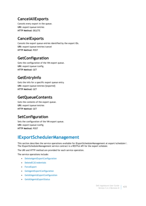 Page 427Dell AppAssure User Guide
Version 5.4.3 Revision B425
CancelAllExports
Cancels every export in the queue.
URI: export/queue/entries
HTTP Method: DELETE
CancelExports
Cancels the export queue entries identified by the export IDs.
URI: export/queue/entries/cancel
HTTP Method: POST
GetConfiguration
Gets the configuration of the VM export queue.
URI: export/queue/config
HTTP Method: GET
GetEntryInfo
Gets the info for a specific export queue entry.
URI: export/queue/entries/{exportid}
HTTP Method: GET...