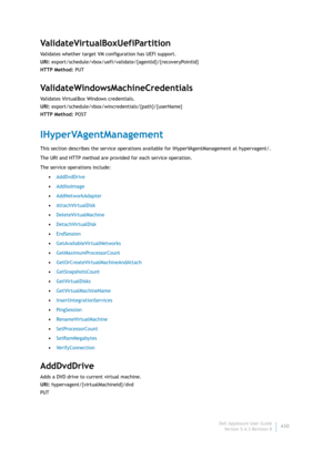 Page 432Dell AppAssure User Guide
Version 5.4.3 Revision B430
ValidateVirtualBoxUefiPartition
Validates whether target VM configuration has UEFI support.
URI: export/schedule/vbox/uefi/validate/{agentId}/{recoveryPointId}
HTTP Method: PUT
ValidateWindowsMachineCredentials
Validates VirtualBox Windows credentials.
URI: export/schedule/vbox/wincredentials/{path}/{userName}
HTTP Method: POST
IHyperVAgentManagement
This section describes the service operations available for IHyperVAgentManagement at hypervagent/....