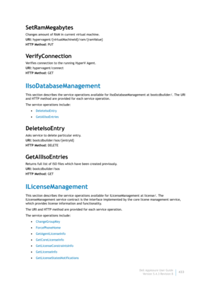 Page 435Dell AppAssure User Guide
Version 5.4.3 Revision B433
SetRamMegabytes
Changes amount of RAM in current virtual machine.
URI: hypervagent/{virtualMachineId}/ram/{ramValue}
HTTP Method: PUT
Ve r i f y C o n n e c t i o n
Verifies connection to the running HyperV Agent.
URI: hypervagent/connect
HTTP Method: GET
IIsoDatabaseManagement
This section describes the service operations available for IIsoDatabaseManagement at bootcdbuilder/. The URI 
and HTTP method are provided for each service operation.
The...