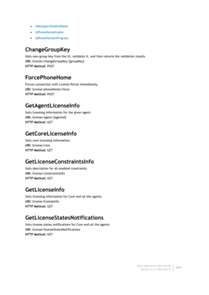 Page 436Dell AppAssure User Guide
Version 5.4.3 Revision B434 •IsKeySpecifiedAndValid
•IsPhoneHomeEnable
•IsPhoneHomeInProgress
ChangeGroupKey
Gets new group key from the UI, validates it, and then returns the validation results.
URI: license/changeGroupKey/{groupKey}
HTTP Method: POST
ForcePh oneHome
Forces connection with License Portal immediately.
URI: license/phoneHome/force
HTTP Method: POST
GetAgentLicenseInfo
Gets licensing information for the given agent.
URI: license/agent/{agentId}
HTTP Method: GET...