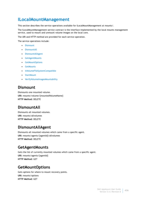 Page 438Dell AppAssure User Guide
Version 5.4.3 Revision B436
ILocalMountManagement
This section describes the service operations available for ILocalMountManagement at mounts/. 
The ILocalMountManagement service contract is the interface implemented by the local mounts management 
service, used to mount and unmount volume images on the local core.
The URI and HTTP method are provided for each service operation.
The service operations include:
•Dismount
•DismountAll
•DismountAllAgent
•GetAgentMounts...