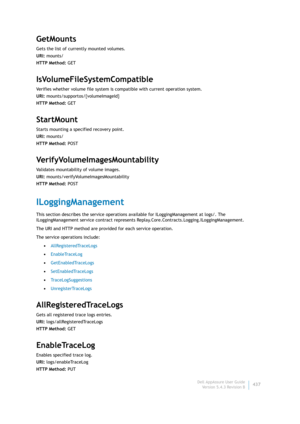 Page 439Dell AppAssure User Guide
Version 5.4.3 Revision B437
GetMounts
Gets the list of currently mounted volumes.
URI: mounts/
HTTP Method: GET
IsVolumeFileSystemCompatible
Verifies whether volume file system is compatible with current operation system.
URI: mounts/supportos/{volumeImageId}
HTTP Method: GET
StartMount
Starts mounting a specified recovery point.
URI: mounts/
HTTP Method: POST
VerifyVolumeImagesMountability
Validates mountability of volume images.
URI: mounts/verifyVolumeImagesMountability
HTTP...